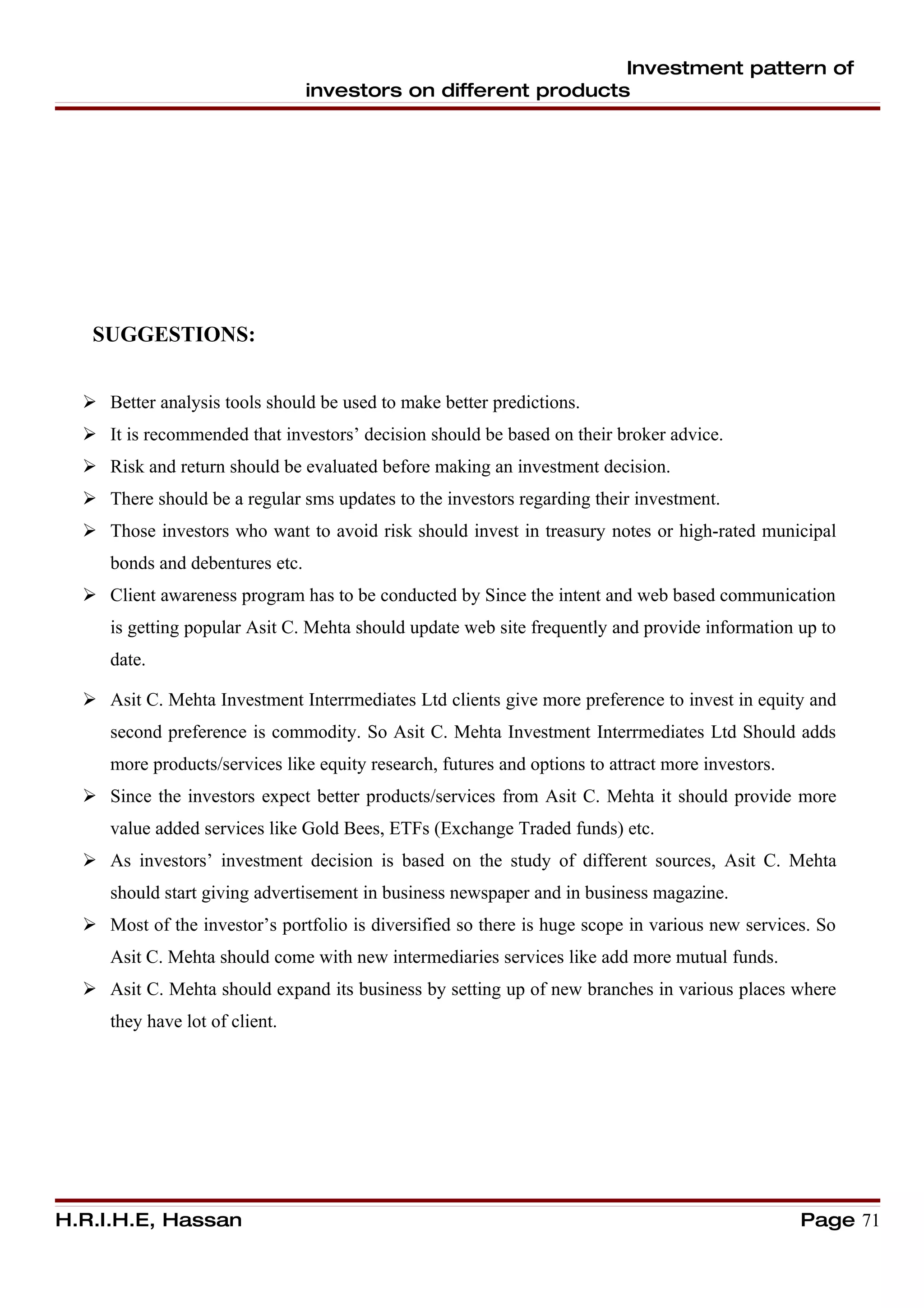 Investment pattern of
                                 investors on different products




   SUGGESTIONS:


   Better analysis tools should be used to make better predictions.
   It is recommended that investors’ decision should be based on their broker advice.
   Risk and return should be evaluated before making an investment decision.
   There should be a regular sms updates to the investors regarding their investment.
   Those investors who want to avoid risk should invest in treasury notes or high-rated municipal
     bonds and debentures etc.
   Client awareness program has to be conducted by Since the intent and web based communication
     is getting popular Asit C. Mehta should update web site frequently and provide information up to
     date.

   Asit C. Mehta Investment Interrmediates Ltd clients give more preference to invest in equity and
     second preference is commodity. So Asit C. Mehta Investment Interrmediates Ltd Should adds
     more products/services like equity research, futures and options to attract more investors.
   Since the investors expect better products/services from Asit C. Mehta it should provide more
     value added services like Gold Bees, ETFs (Exchange Traded funds) etc.
   As investors’ investment decision is based on the study of different sources, Asit C. Mehta
     should start giving advertisement in business newspaper and in business magazine.
   Most of the investor’s portfolio is diversified so there is huge scope in various new services. So
     Asit C. Mehta should come with new intermediaries services like add more mutual funds.
   Asit C. Mehta should expand its business by setting up of new branches in various places where
     they have lot of client.




H.R.I.H.E, Hassan                                                                                  Page 71
 
