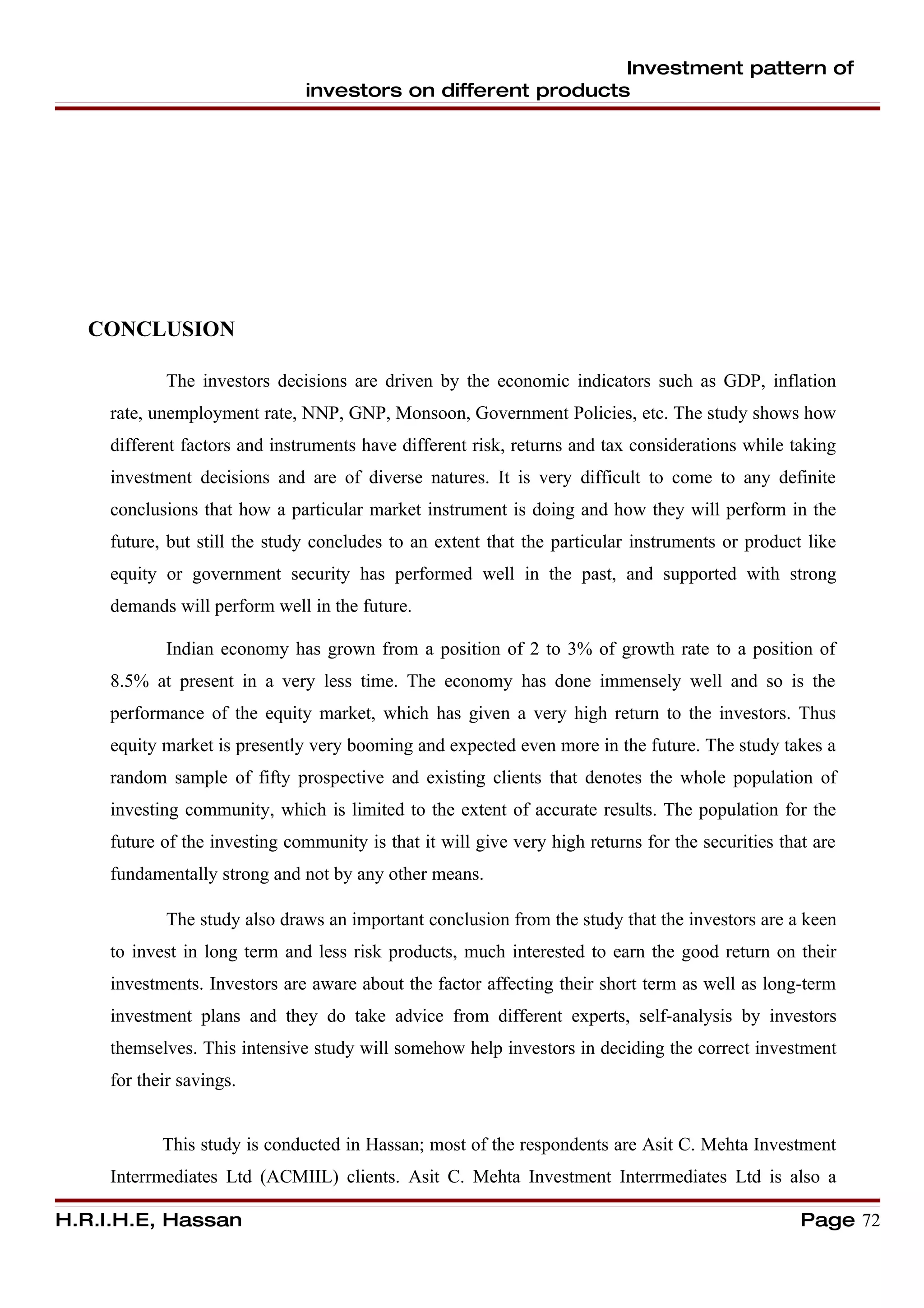 Investment pattern of
                               investors on different products




  CONCLUSION

            The investors decisions are driven by the economic indicators such as GDP, inflation
     rate, unemployment rate, NNP, GNP, Monsoon, Government Policies, etc. The study shows how
     different factors and instruments have different risk, returns and tax considerations while taking
     investment decisions and are of diverse natures. It is very difficult to come to any definite
     conclusions that how a particular market instrument is doing and how they will perform in the
     future, but still the study concludes to an extent that the particular instruments or product like
     equity or government security has performed well in the past, and supported with strong
     demands will perform well in the future.

            Indian economy has grown from a position of 2 to 3% of growth rate to a position of
     8.5% at present in a very less time. The economy has done immensely well and so is the
     performance of the equity market, which has given a very high return to the investors. Thus
     equity market is presently very booming and expected even more in the future. The study takes a
     random sample of fifty prospective and existing clients that denotes the whole population of
     investing community, which is limited to the extent of accurate results. The population for the
     future of the investing community is that it will give very high returns for the securities that are
     fundamentally strong and not by any other means.

            The study also draws an important conclusion from the study that the investors are a keen
     to invest in long term and less risk products, much interested to earn the good return on their
     investments. Investors are aware about the factor affecting their short term as well as long-term
     investment plans and they do take advice from different experts, self-analysis by investors
     themselves. This intensive study will somehow help investors in deciding the correct investment
     for their savings.


            This study is conducted in Hassan; most of the respondents are Asit C. Mehta Investment
     Interrmediates Ltd (ACMIIL) clients. Asit C. Mehta Investment Interrmediates Ltd is also a

H.R.I.H.E, Hassan                                                                                   Page 72
 
