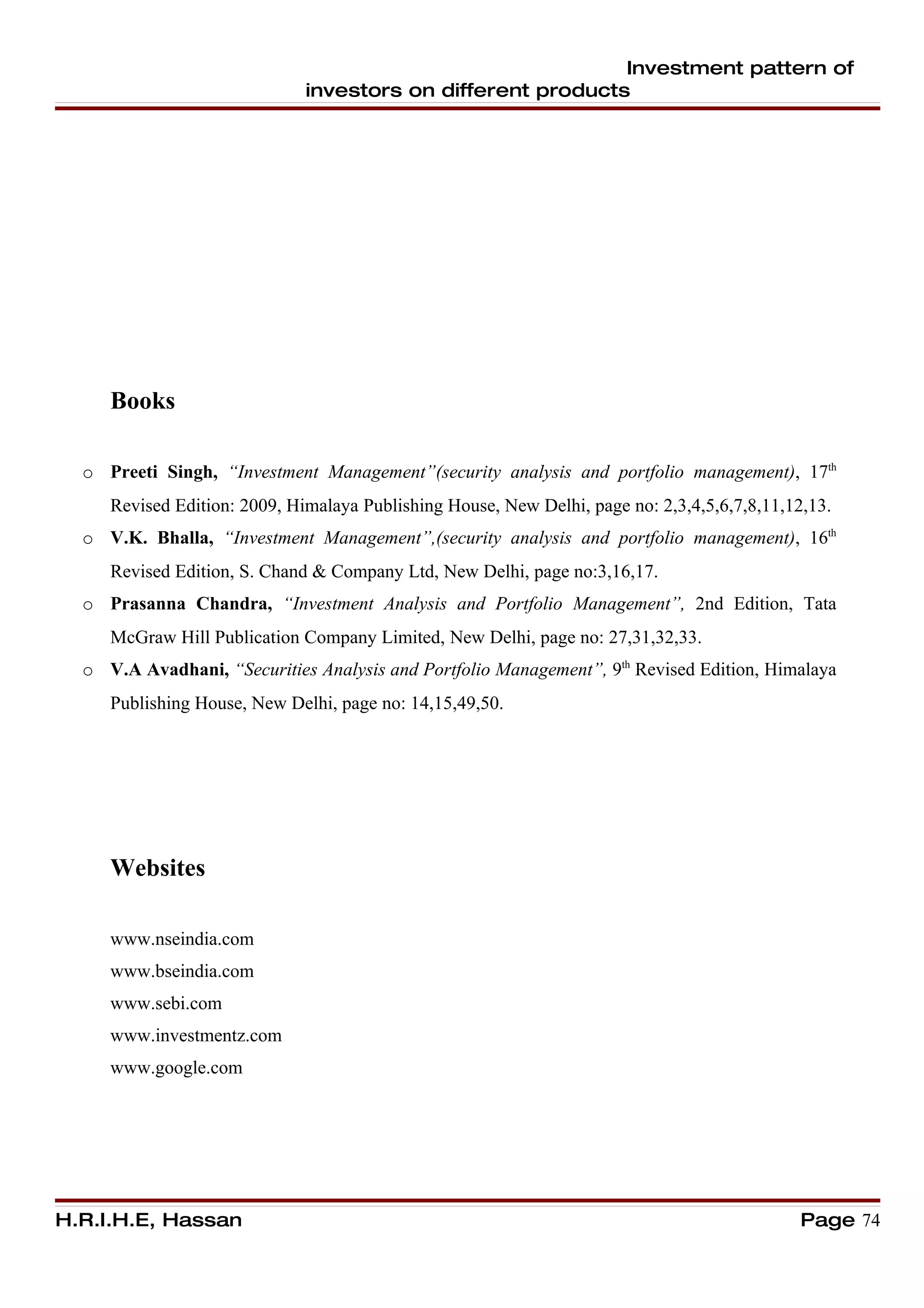 Investment pattern of
                              investors on different products




     Books

  o Preeti Singh, “Investment Management”(security analysis and portfolio management), 17th
     Revised Edition: 2009, Himalaya Publishing House, New Delhi, page no: 2,3,4,5,6,7,8,11,12,13.
  o V.K. Bhalla, “Investment Management”,(security analysis and portfolio management), 16th
     Revised Edition, S. Chand & Company Ltd, New Delhi, page no:3,16,17.
  o Prasanna Chandra, “Investment Analysis and Portfolio Management”, 2nd Edition, Tata
     McGraw Hill Publication Company Limited, New Delhi, page no: 27,31,32,33.
  o V.A Avadhani, “Securities Analysis and Portfolio Management”, 9th Revised Edition, Himalaya
     Publishing House, New Delhi, page no: 14,15,49,50.




     Websites

     www.nseindia.com
     www.bseindia.com
     www.sebi.com
     www.investmentz.com
     www.google.com




H.R.I.H.E, Hassan                                                                             Page 74
 