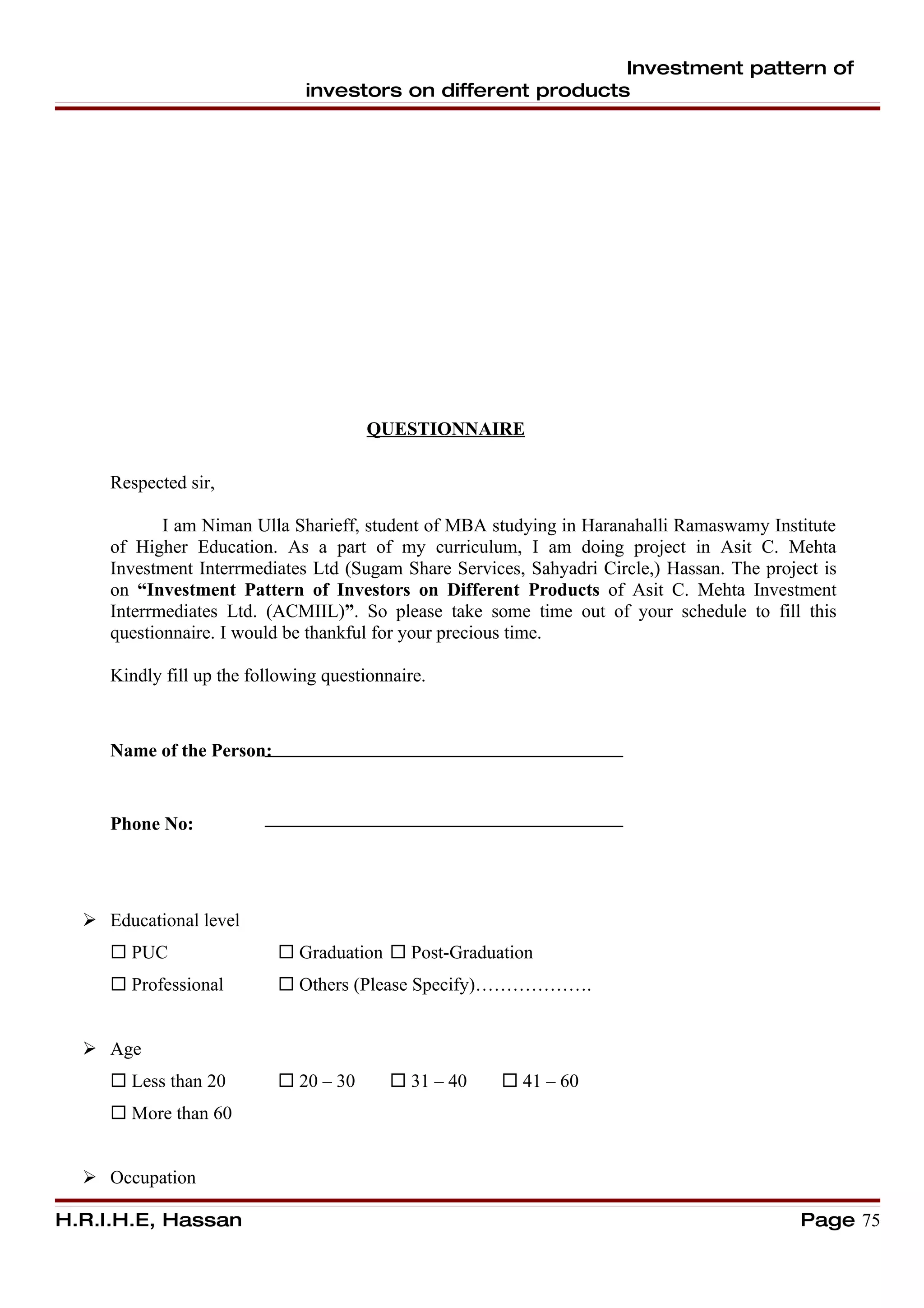Investment pattern of
                               investors on different products




                                       QUESTIONNAIRE

     Respected sir,

            I am Niman Ulla Sharieff, student of MBA studying in Haranahalli Ramaswamy Institute
     of Higher Education. As a part of my curriculum, I am doing project in Asit C. Mehta
     Investment Interrmediates Ltd (Sugam Share Services, Sahyadri Circle,) Hassan. The project is
     on “Investment Pattern of Investors on Different Products of Asit C. Mehta Investment
     Interrmediates Ltd. (ACMIIL)”. So please take some time out of your schedule to fill this
     questionnaire. I would be thankful for your precious time.

     Kindly fill up the following questionnaire.



     Name of the Person:


     Phone No:




   Educational level
      PUC                  Graduation  Post-Graduation
      Professional         Others (Please Specify)……………….


   Age
      Less than 20         20 – 30        31 – 40    41 – 60
      More than 60


   Occupation

H.R.I.H.E, Hassan                                                                            Page 75
 