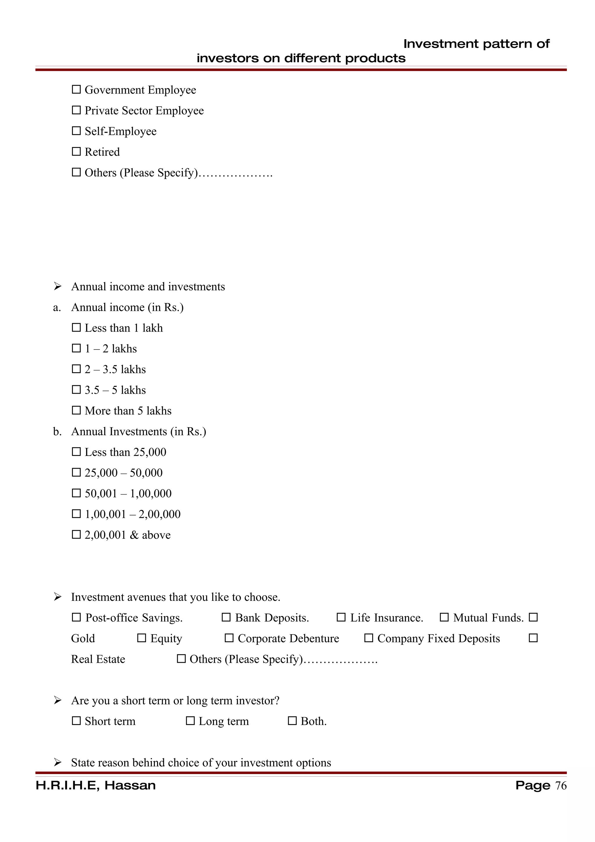 Investment pattern of
                                 investors on different products

      Government Employee
      Private Sector Employee
      Self-Employee
      Retired
      Others (Please Specify)……………….




   Annual income and investments
  a. Annual income (in Rs.)
      Less than 1 lakh
      1 – 2 lakhs
      2 – 3.5 lakhs
      3.5 – 5 lakhs
      More than 5 lakhs
  b. Annual Investments (in Rs.)
      Less than 25,000
      25,000 – 50,000
      50,001 – 1,00,000
      1,00,001 – 2,00,000
      2,00,001 & above




   Investment avenues that you like to choose.
      Post-office Savings.           Bank Deposits.        Life Insurance.    Mutual Funds. 
     Gold            Equity          Corporate Debenture        Company Fixed Deposits      
     Real Estate            Others (Please Specify)……………….


   Are you a short term or long term investor?
      Short term               Long term         Both.


   State reason behind choice of your investment options
H.R.I.H.E, Hassan                                                                            Page 76
 