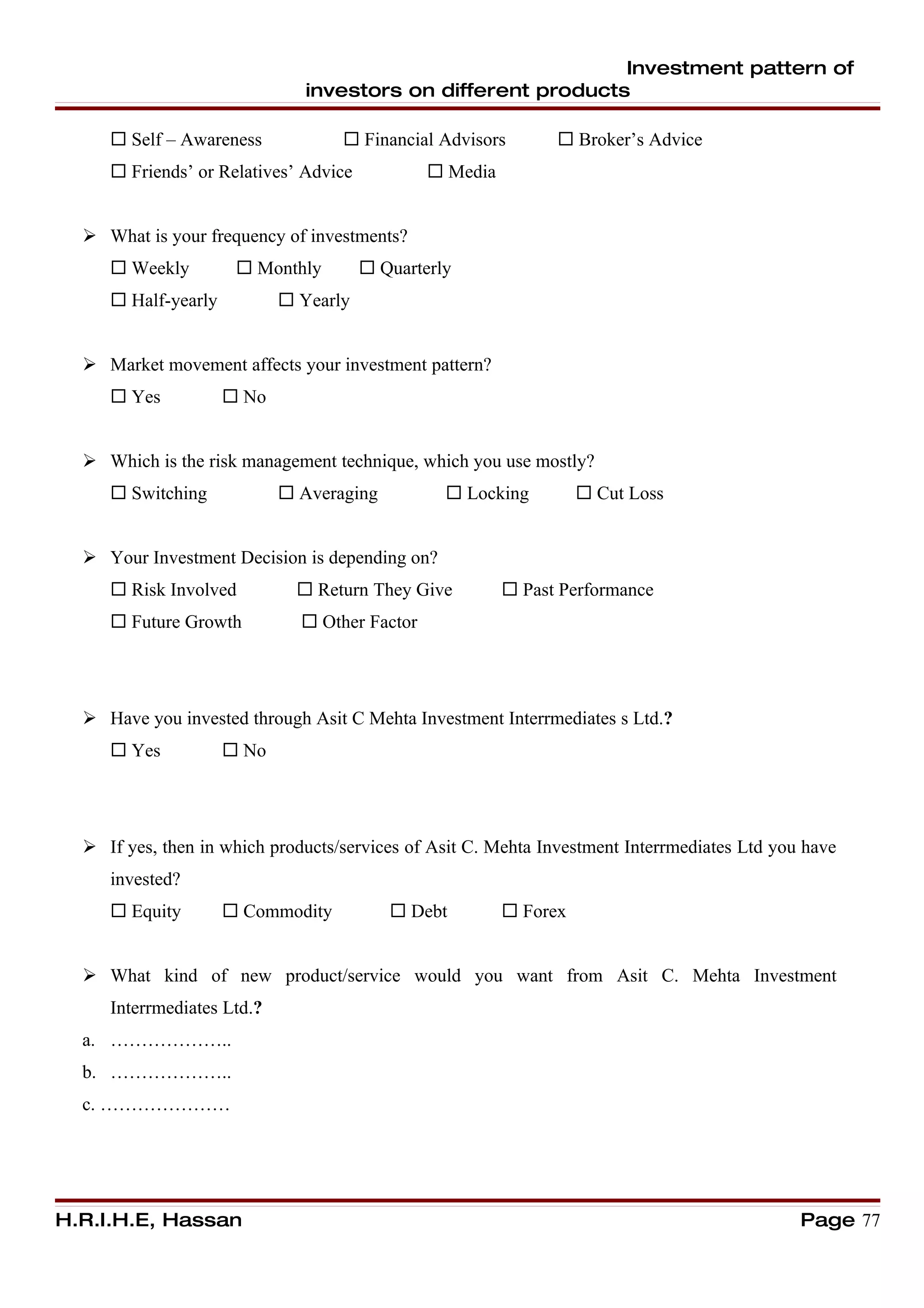 Investment pattern of
                               investors on different products

      Self – Awareness             Financial Advisors         Broker’s Advice
      Friends’ or Relatives’ Advice            Media


   What is your frequency of investments?
      Weekly          Monthly         Quarterly
      Half-yearly           Yearly


   Market movement affects your investment pattern?
      Yes            No


   Which is the risk management technique, which you use mostly?
      Switching             Averaging           Locking          Cut Loss


   Your Investment Decision is depending on?
      Risk Involved           Return They Give          Past Performance
      Future Growth           Other Factor




   Have you invested through Asit C Mehta Investment Interrmediates s Ltd.?
      Yes            No




   If yes, then in which products/services of Asit C. Mehta Investment Interrmediates Ltd you have
     invested?
      Equity         Commodity           Debt          Forex


   What kind of new product/service would you want from Asit C. Mehta Investment
     Interrmediates Ltd.?
  a. ………………..
  b. ………………..
  c. …………………




H.R.I.H.E, Hassan                                                                             Page 77
 