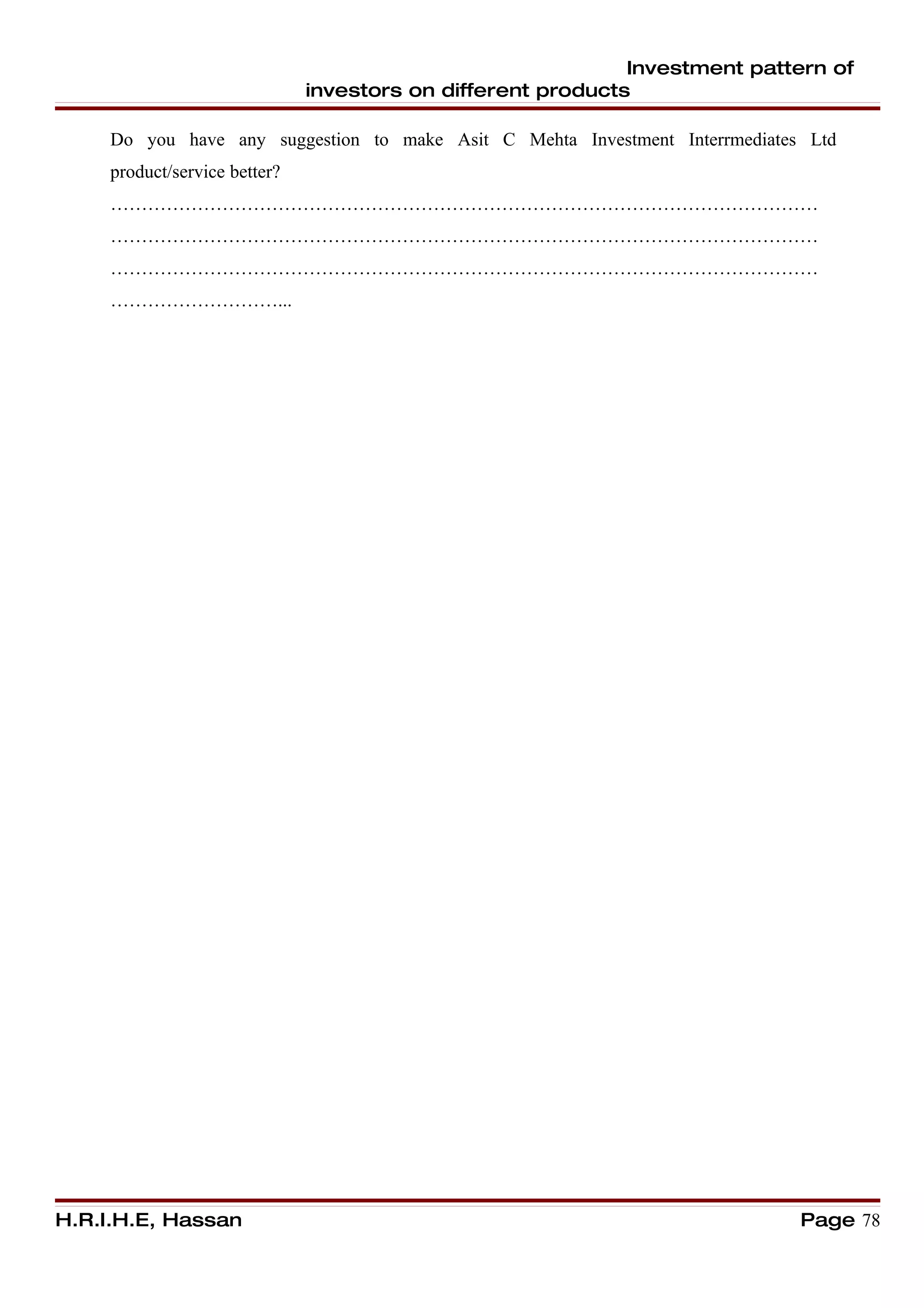 Investment pattern of
                               investors on different products

     Do you have any suggestion to make Asit C Mehta Investment Interrmediates Ltd
     product/service better?
     ……………………………………………………………………………………………………
     ……………………………………………………………………………………………………
     ……………………………………………………………………………………………………
     ………………………...




H.R.I.H.E, Hassan                                                             Page 78
 