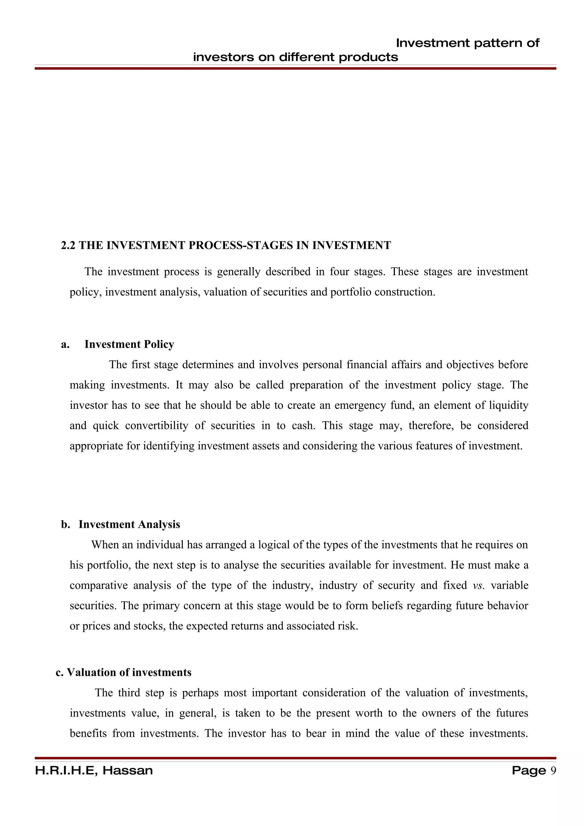 Investment pattern of
                                investors on different products




   2.2 THE INVESTMENT PROCESS-STAGES IN INVESTMENT

        The investment process is generally described in four stages. These stages are investment
     policy, investment analysis, valuation of securities and portfolio construction.



   a.   Investment Policy
             The first stage determines and involves personal financial affairs and objectives before
     making investments. It may also be called preparation of the investment policy stage. The
     investor has to see that he should be able to create an emergency fund, an element of liquidity
     and quick convertibility of securities in to cash. This stage may, therefore, be considered
     appropriate for identifying investment assets and considering the various features of investment.




   b. Investment Analysis
         When an individual has arranged a logical of the types of the investments that he requires on
     his portfolio, the next step is to analyse the securities available for investment. He must make a
     comparative analysis of the type of the industry, industry of security and fixed vs. variable
     securities. The primary concern at this stage would be to form beliefs regarding future behavior
     or prices and stocks, the expected returns and associated risk.


  c. Valuation of investments
          The third step is perhaps most important consideration of the valuation of investments,
     investments value, in general, is taken to be the present worth to the owners of the futures
     benefits from investments. The investor has to bear in mind the value of these investments.


H.R.I.H.E, Hassan                                                                                  Page 9
 
