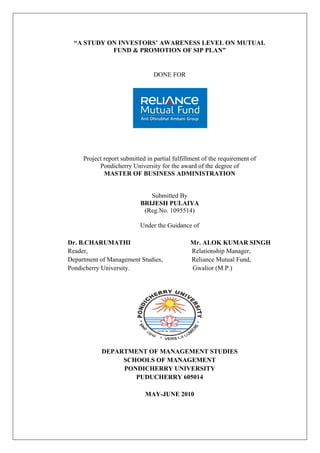 “A STUDY ON INVESTORS’ AWARENESS LEVEL ON MUTUAL
            FUND & PROMOTION OF SIP PLAN”


                                 DONE FOR




     Project report submitted in partial fulfillment of the requirement of
           Pondicherry University for the award of the degree of
             MASTER OF BUSINESS ADMINISTRATION


                              Submitted By
                           BRIJESH PULAIYA
                            (Reg.No. 1095514)

                           Under the Guidance of

Dr. B.CHARUMATHI                               Mr. ALOK KUMAR SINGH
Reader,                                        Relationship Manager,
Department of Management Studies,              Reliance Mutual Fund,
Pondicherry University.                        Gwalior (M.P.)




            DEPARTMENT OF MANAGEMENT STUDIES
                 SCHOOLS OF MANAGEMENT
                 PONDICHERRY UNIVERSITY
                    PUDUCHERRY 605014

                             MAY-JUNE 2010
 