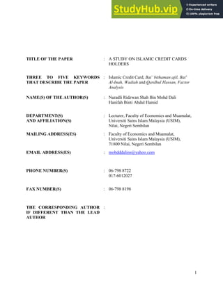 1
TITLE OF THE PAPER : A STUDY ON ISLAMIC CREDIT CARDS
HOLDERS
THREE TO FIVE KEYWORDS
THAT DESCRIBE THE PAPER
: Islamic Credit Card, Bai’ bithaman ajil, Bai'
Al-Inah, Wadiah and Qardhul Hassan, Factor
Analysis
NAME(S) OF THE AUTHOR(S) : Nuradli Ridzwan Shah Bin Mohd Dali
Hanifah Binti Abdul Hamid
DEPARTMENT(S)
AND AFFILIATION(S)
: Lecturer, Faculty of Economics and Muamalat,
Universiti Sains Islam Malaysia (USIM),
Nilai, Negeri Sembilan
MAILING ADDRESS(ES) : Faculty of Economics and Muamalat,
Universiti Sains Islam Malaysia (USIM),
71800 Nilai, Negeri Sembilan
EMAIL ADDRESS(ES) : mohdddalins@yahoo.com
PHONE NUMBER(S) : 06-798 8722
017-6012027
FAX NUMBER(S) : 06-798 8198
THE CORRESPONDING AUTHOR
IF DIFFERENT THAN THE LEAD
AUTHOR
:
 