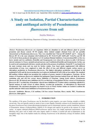 ISSN 2349-7823
International Journal of Recent Research in Life Sciences (IJRRLS)
Vol. 3, Issue 3, pp: (6-14), Month: July - September 2016, Available at: www.paperpublications.org
Page | 6
Paper Publications
A Study on Isolation, Partial Characterisation
and antifungal activity of Pseudomonas
fluorescens from soil
Smitha Mathews
Assistant Professor in Microbiology, Department of Zoology, Assumption college, Chanaganacherry, Kottayam, Kerala
Abstract: Pseudomonas fluorescens are organisms which are abundant in soil and influence plant by growth
promotion and disease control. Of 50 samples, thirty isolated samples obtained from soil was partially
characterized as Pseudomonas fluorescens. They were classified into 5 biovars BV1,II,III,IV and V . Among the
Biovars BV II is the most abundant (26.6%)followed by BV IV(23.3%),BV I(20%),BV V(16.6%) and BV III
(13.3%)All of them produced siderophores in CAS medium.Minimal Inhibitory Concentrations(MIC) of the two
heavy metals) and two antibiotics (Penicillin and Streptomycin) were observed as shown in table 3.All biovars
showed resistance to 2 heavy metals(Lead and mercury and 2 antibiotics(Penicillin and Streptomycin). So they can
be used in soil contaminated with heavy metals and also in the presence of antibiotics. Strain BV V was found to be
the most resistant strain and was used for further studies. Four basal media supplemented with different
concentration of iron, were employed to study the effect of iron and different organic carbon sources on
siderophore production in Pseudomonas fluorescens. The highest siderophore production was obtained in KB
medium(24.3 µM) and the lowest production was in glycerol medium(2.45 µM) with no Iron added. The standard
KB medium without added iron permitted the synthesis of greater amount of siderophores. Fusarium. All the
isolates of Pseudomonas fluorescens inhibited the pathogenic fungi Fusarium isolated from soil. Both the culture
containing cells and cell free extract shown inhibition of Fusarium. Among broth cultures Pseudomonas
fluorescens BV III showed more inhibition (63.3%) on third day of inoculation.Cell free extract of Pseudomonas
fluorescens BV V on third day of incubation showed more inhibition (67.7%)than culture containing cells(46.6%).
Special analysis of crude extract of culture filtrate, revealed the production of siderophores by fluorescent
Pseudomonas. The maximum absorption was found it to be at 373nm. Further studies are needed to confirm the
specific molecule which causes inhibition in Pseudomonas fluorescens.
Keywords: Antibiotics, Biovars, CAS medium, Cell free extract Fusarium, Heavy metals, MIC, Pseudomonas
fluorescens ,Siderophore.
1. INTRODUCTION
The members of the genus Pseudomonas may be described as gram negative, non spore forming, straight or slightly
curved rods. They are typically motile by means of one or more flagella. Generally common to all constituent species of
the genus Pseudomonas have certain physiological properties such as chemotropic nutrition, aerobic metabolism, absence
of fermentation, absence of photosynthesis, inability to fix nitrogen and capacity for growth at the expense of a large
variety of organic substrates.(Palleroni;1984)Pseudomonas species have very simple nutritional requirements. In the
laboratory they grow well in media with some organic matter in solution, at neutral pH and at temperatures in the
mesophilic range. One of the handiest media for culturing Pseudomonas in the laboratory is King’s B medium. (Duffy
etal; 1996)
 