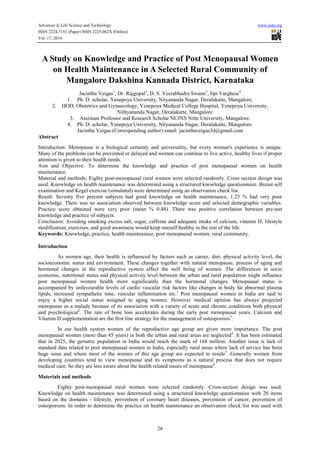 Advances in Life Science and Technology www.iiste.org
ISSN 2224-7181 (Paper) ISSN 2225-062X (Online)
Vol. 17, 2014
26
A Study on Knowledge and Practice of Post Menopausal Women
on Health Maintenance in A Selected Rural Community of
Mangalore Dakshina Kannada District, Karnataka
Jacintha Veigas1
, Dr. Rajgopal2
, D. S. Veerabhadra Swami3
, Jipi Varghese4
1. Ph. D. scholar, Yenepoya University, Nityananda Nagar, Deralakatte, Mangalore.
2. HOD, Obstetrics and Gynaecology, Yenepoya Medical College Hospital, Yenepoya University,
Nithyananda Nagar, Deralakatte, Mangalore
3. Assistant Professor and Research Scholar NUINS Nitte University, Mangalore.
4. Ph. D. scholar, Yenepoya University, Nityananda Nagar, Deralakatte, Mangalore.
Jacintha Veigas (Corresponding author) email: jacinthaveigas3d@gmail.com
Abstract
Introduction: Menopause is a biological certainty and universality, but every woman's experience is unique.
Many of the problems can be prevented or delayed and women can continue to live active, healthy lives if proper
attention is given to their health needs.
Aim and Objective: To determine the knowledge and practice of post menopausal women on health
maintenance.
Material and methods: Eighty post-menopausal rural women were selected randomly. Cross section design was
used. Knowledge on health maintenance was determined using a structured knowledge questionnaire. Breast self
examination and Kegel exercise (simulated) were determined using an observation check list.
Result: Seventy five percent subjects had good knowledge on health maintenance, 1.25 % had very poor
knowledge. There was no association observed between knowledge score and selected demographic variables.
Practice score obtained were very poor (mean % 0.48). There was positive correlation between pre-test
knowledge and practice of subjects.
Conclusion: Avoiding smoking excess salt, sugar, caffeine and adequate intake of calcium, vitamin D, lifestyle
modification, exercises, and good awareness would keep oneself healthy in the rest of the life.
Keywords: Knowledge, practice, health maintenance, post menopausal women, rural community.
Introduction
As women age, their health is influenced by factors such as career, diet, physical activity level, the
socioeconomic status and environment. These changes together with natural menopause, process of aging and
hormonal changes in the reproductive system affect the well being of women. The differences in socio
economic, nutritional status and physical activity level between the urban and rural population might influence
post menopausal women health more significantly than the hormonal changes. Menopausal status is
accompanied by unfavourable levels of cardio vascular risk factors like changes in body fat abnormal plasma
lipids, increased sympathetic tone, vascular inflammation etc.1
Post menopausal women in India are said to
enjoy a higher social status assigned to aging women. However medical opinion has always projected
menopause as a malady because of its association with a variety of acute and chronic conditions both physical
and psychological2
. The rate of bone loss accelerates during the early post menopausal years. Calcium and
Vitamin D supplementation are the first line strategy for the management of osteoporosis3
.
In our health system women of the reproductive age group are given more importance. The post
menopausal women (more than 45 years) in both the urban and rural areas are neglected4
. It has been estimated
that in 2025, the geriatric population in India would reach the mark of 168 million. Another issue is lack of
standard data related to post menopausal women in India, especially rural areas where lack of service has been
huge issue and where most of the women of this age group are expected to reside5
. Generally women from
developing countries tend to view menopause and its symptoms as a natural process that does not require
medical care. So they are less aware about the health related issues of menopause6
.
Materials and methods
Eighty post-menopausal rural women were selected randomly. Cross-section design was used.
Knowledge on health maintenance was determined using a structured knowledge questionnaire with 20 items
based on the domains - lifestyle, prevention of coronary heart diseases, prevention of cancer, prevention of
osteoporosis. In order to determine the practice on health maintenance an observation check list was used with
 
