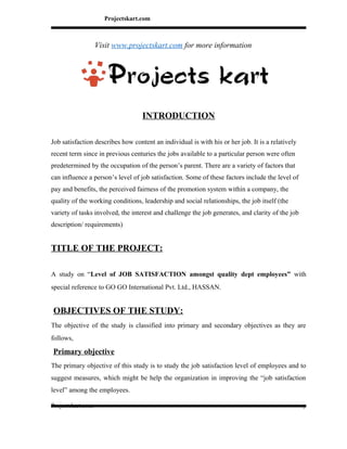 Projectskart.com
Visit www.projectskart.com for more information
INTRODUCTION
Job satisfaction describes how content an individual is with his or her job. It is a relatively
recent term since in previous centuries the jobs available to a particular person were often
predetermined by the occupation of the person’s parent. There are a variety of factors that
can influence a person’s level of job satisfaction. Some of these factors include the level of
pay and benefits, the perceived fairness of the promotion system within a company, the
quality of the working conditions, leadership and social relationships, the job itself (the
variety of tasks involved, the interest and challenge the job generates, and clarity of the job
description/ requirements)
TITLE OF THE PROJECT:
A study on “Level of JOB SATISFACTION amongst quality dept employees” with
special reference to GO GO International Pvt. Ltd., HASSAN.
OBJECTIVES OF THE STUDY:
The objective of the study is classified into primary and secondary objectives as they are
follows,
Primary objective
The primary objective of this study is to study the job satisfaction level of employees and to
suggest measures, which might be help the organization in improving the “job satisfaction
level” among the employees.
Projectskart.com 1
 