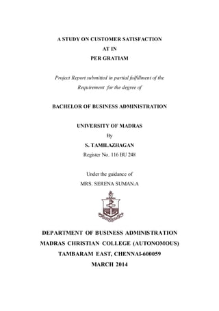A STUDY ON CUSTOMER SATISFACTION
AT IN
PER GRATIAM
Project Report submitted in partial fulfillment of the
Requirement for the degree of
BACHELOR OF BUSINESS ADMINISTRATION
UNIVERSITY OF MADRAS
By
S. TAMILAZHAGAN
Register No. 116 BU 248
Under the guidance of
MRS. SERENA SUMAN.A
DEPARTMENT OF BUSINESS ADMINISTRATION
MADRAS CHRISTIAN COLLEGE (AUTONOMOUS)
TAMBARAM EAST, CHENNAI-600059
MARCH 2014
 