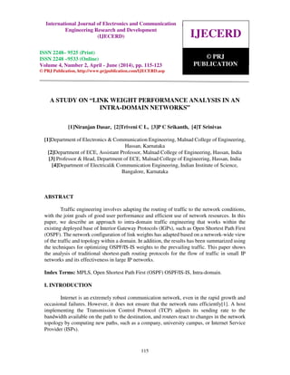 International Journal of Electronics and Communication Engineering Research and Development
(IJECERD), ISSN 2248-9525(Print), ISSN- 2248-9533 (Online) Volume 4, Number 2, April-June (2014)
115
A STUDY ON “LINK WEIGHT PERFORMANCE ANALYSIS IN AN
INTRA-DOMAIN NETWORKS”
[1]Niranjan Dasar, [2]Triveni C L, [3]P C Srikanth, [4]T Srinivas
[1]Department of Electronics & Communication Engineering, Malnad College of Engineering,
Hassan, Karnataka
[2]Department of ECE, Assistant Professor, Malnad College of Engineering, Hassan, India
[3] Professor & Head, Department of ECE, Malnad College of Engineering, Hassan, India
[4]Department of Electrical& Communication Engineering, Indian Institute of Science,
Bangalore, Karnataka
ABSTRACT
Traffic engineering involves adapting the routing of traffic to the network conditions,
with the joint goals of good user performance and efficient use of network resources. In this
paper, we describe an approach to intra-domain traffic engineering that works within the
existing deployed base of Interior Gateway Protocols (IGPs), such as Open Shortest Path First
(OSPF). The network configuration of link weights has adapted based on a network-wide view
of the traffic and topology within a domain. In addition, the results has been summarized using
the techniques for optimizing OSPF/IS-IS weights to the prevailing traffic. This paper shows
the analysis of traditional shortest-path routing protocols for the flow of traffic in small IP
networks and its effectiveness in large IP networks.
Index Terms: MPLS, Open Shortest Path First (OSPF) OSPF/IS-IS, Intra-domain.
I. INTRODUCTION
Internet is an extremely robust communication network, even in the rapid growth and
occasional failures. However, it does not ensure that the network runs efficiently[1]. A host
implementing the Transmission Control Protocol (TCP) adjusts its sending rate to the
bandwidth available on the path to the destination, and routers react to changes in the network
topology by computing new paths, such as a company, university campus, or Internet Service
Provider (ISPs).
IJECERD
© PRJ
PUBLICATION
International Journal of Electronics and Communication
Engineering Research and Development
(IJECERD)
ISSN 2248– 9525 (Print)
ISSN 2248 –9533 (Online)
Volume 4, Number 2, April - June (2014), pp. 115-123
© PRJ Publication, http://www.prjpublication.com/IJECERD.asp
 