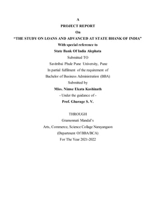 A
PROJECT REPORT
On
“THE STUDY ON LOANS AND ADVANCED AT STATE BHANK OF INDIA”
With special reference to
State Bank Of India Alephata
Submitted TO
Savitribai Phule Pune University, Pune
In partial fulfilment of the requirement of
Bachelor of Business Administration (BBA)
Submitted by
Miss. Nimse Ekata Kashinath
- Under the guidance of -
Prof. Gharage S. V.
THROUGH
Gramonnati Mandal’s
Arts, Commerce, Science Collage Narayangaon
(Department Of BBA/BCA)
For The Year 2021-2022
 