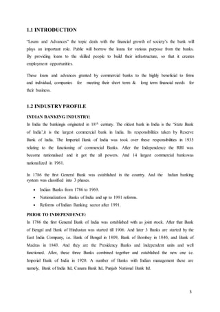 3
1.1 INTRODUCTION
“Loans and Advances” the topic deals with the financial growth of society’s the bank will
plays an important role. Public will borrow the loans for various purpose from the banks.
By providing loans to the skilled people to build their infrastructure, so that it creates
employment opportunities.
These loans and advances granted by commercial banks to the highly beneficial to firms
and individual, companies for meeting their short term & long term financial needs for
their business.
1.2 INDUSTRYPROFILE
INDIAN BANKING INDUSTRY:
In India the bankingis originated in 18th century. The oldest bank in India is the ‘State Bank
of India’,it is the largest commercial bank in India. Its responsibilities taken by Reserve
Bank of India. The Imperial Bank of India was took over these responsibilities in 1935
relating to the functioning of commercial Banks. After the Independence the RBI was
become nationalised and it got the all powers. And 14 largest commercial bankswas
nationalized in 1961.
In 1786 the first General Bank was established in the country. And the Indian banking
system was classified into 3 phases.
 Indian Banks from 1786 to 1969.
 Nationalization Banks of India and up to 1991 reforms.
 Reforms of Indian Banking sector after 1991.
PRIOR TO INDEPENDENCE:
In 1786 the first General Bank of India was established with as joint stock. After that Bank
of Bengal and Bank of Hindustan was started till 1906. And later 3 Banks are started by the
East India Company, i.e. Bank of Bengal in 1809, Bank of Bombay in 1840, and Bank of
Madras in 1843. And they are the Presidency Banks and Independent units and well
functioned. After, these three Banks combined together and established the new one i.e.
Imperial Bank of India in 1920. A number of Banks with Indian management these are
namely, Bank of India ltd, Canara Bank ltd, Punjab National Bank ltd.
 