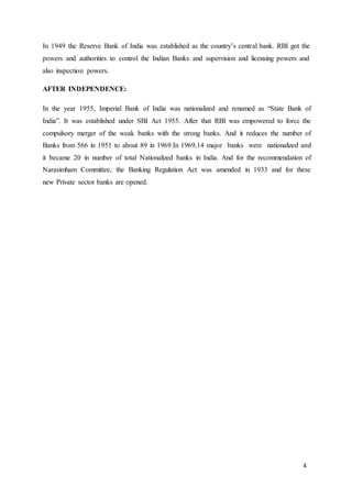 4
In 1949 the Reserve Bank of India was established as the country’s central bank. RBI got the
powers and authorities to control the Indian Banks and supervision and licensing powers and
also inspection powers.
AFTER INDEPENDENCE:
In the year 1955, Imperial Bank of India was nationalized and renamed as “State Bank of
India”. It was established under SBI Act 1955. After that RBI was empowered to force the
compulsory merger of the weak banks with the strong banks. And it reduces the number of
Banks from 566 in 1951 to about 89 in 1969.In 1969,14 major banks were nationalized and
it became 20 in number of total Nationalized banks in India. And for the recommendation of
Narasimham Committee, the Banking Regulation Act was amended in 1933 and for these
new Private sector banks are opened.
 