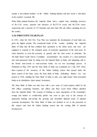 8
acquire a pre-eminent position in the Indian banking industry and also secure a vital place
in the country's economic life.
When India attained freedom, the Imperial Bank had a capital base (including reserves)
of Rs.11.85 crores, deposits and advances of Rs.275.14 crores and Rs.72.94 crores
respectively and a network of 172 branches and more than 200 sub offices extending all over
the country.
1.3.6 FIRST FIVE YEAR PLAN
In 1951, when the First Five Year Plan was launched, the development of rural India was
given the highest priority. The commercial banks of the country including the Imperial
Bank of India had till then confined their operations to the urban sector and were not
equipped to respond to the emergent needs of economic regeneration of the rural areas. In
order, therefore, to serve the economy in general and the rural sector in particular, the
All India Rural Credit Survey Committee recommended the creation of a state-partnered
and state-sponsored bank by taking over the Imperial Bank of India, and integrating with it,
the former state-owned or state-associate banks. An act was accordingly passed in
Parliament in May 1955 and the State Bank of India was constituted on 1 July 1955. More
than a quarter of the resources of the Indian banking system thus passed under the
direct control of the State. Later, the State Bank of India (Subsidiary Banks) Act was
passed in 1959, enabling the State Bank of India to take over eight former State-associated
banks as its subsidiaries (later named Associates).
The State Bank of India was thus born with a new sense of social purpose aided by the
480 offices comprising branches, sub offices and three Local Head Offices inherited
from the Imperial Bank. The concept of banking as mere repositories of the community's
savings and lenders to creditworthy parties was soon to give way to the concept of
purposeful banking sub-serving the growing and diversified financial needs of planned
economic development. The State Bank of India was destined to act as the pacesetter in
this respect and lead the Indian banking system into the exciting field of national
development.
 