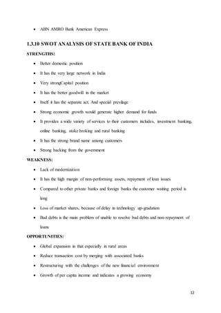 12
 ABN AMRO Bank American Express
1.3.10 SWOT ANALYSIS OF STATE BANK OF INDIA
STRENGTHS:
 Better domestic position
 It has the very large network in India
 Very strongCapital position
 It has the better goodwill in the market
 Itself it has the separate act. And special previlage
 Strong economic growth would generate higher demand for funds
 It provides a wide variety of services to their customers includes, investment banking,
online banking, stoke broking and rural banking
 It has the strong brand name among customers
 Strong backing from the government
WEAKNESS:
 Lack of modernization
 It has the high margin of non-performing assets, repayment of loan issues
 Compared to other private banks and foreign banks the customer waiting period is
long
 Loss of market shares, because of delay in technology up-gradation
 Bad debts is the main problem of unable to resolve bad debts and non-repayment of
loans
OPPORTUNITIES:
 Global expansion in that especially in rural areas
 Reduce transaction cost by merging with associated banks
 Restructuring with the challenges of the new financial environment
 Growth of per capita income and indicates a growing economy
 