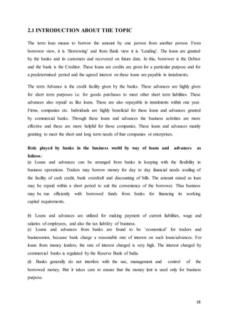 18
2.1 INTRODUCTION ABOUT THE TOPIC
The term loan means to borrow the amount by one person from another person. From
borrower view, it is ‘Borrowing’ and from Bank view it is ‘Lending’. The loans are granted
by the banks and its customers and recovered on future date. In this, borrower is the Debtor
and the bank is the Creditor. These loans are credits are given for a particular purpose and for
a predetermined period and the agreed interest on these loans are payable in instalments.
The term Advance is the credit facility given by the banks. These advances are highly given
for short term purposes i.e. for goods purchases to meet other short term liabilities. These
advances also repaid as like loans. These are also repayable in instalments within one year.
Firms, companies etc. Individuals are highly beneficial for these loans and advances granted
by commercial banks. Through these loans and advances the business activities are more
effective and these are more helpful for those companies. These loans and advances mainly
granting to meet the short and long term needs of that companies or enterprises.
Role played by banks in the business world by way of loans and advances as
follows:
(a) Loans and advances can be arranged from banks in keeping with the flexibility in
business operations. Traders may borrow money for day to day financial needs availing of
the facility of cash credit, bank overdraft and discounting of bills. The amount raised as loan
may be repaid within a short period to suit the convenience of the borrower. Thus business
may be run efficiently with borrowed funds from banks for financing its working
capital requirements.
(b) Loans and advances are utilized for making payment of current liabilities, wage and
salaries of employees, and also the tax liability of business.
(c) Loans and advances from banks are found to be ‘economical’ for traders and
businessmen, because bank charge a reasonable rate of interest on such loans/advances. For
loans from money lenders, the rate of interest charged is very high. The interest charged by
commercial banks is regulated by the Reserve Bank of India.
(d) Banks generally do not interfere with the use, management and control of the
borrowed money. But it takes care to ensure that the money lent is used only for business
purpose.
 