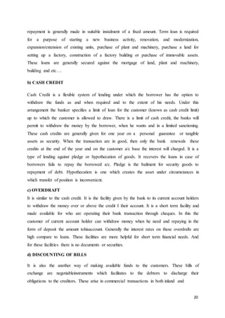 20
repayment is generally made in suitable instalment of a fixed amount. Term loan is required
for a purpose of starting a new business activity, renovation, and modernization,
expansion/extension of existing units, purchase of plant and machinery, purchase a land for
setting up a factory, construction of a factory building or purchase of immovable assets.
These loans are generally secured against the mortgage of land, plant and machinery,
building and etc….
b) CASH CREDIT
Cash Credit is a flexible system of lending under which the borrower has the option to
withdraw the funds as and when required and to the extent of his needs. Under this
arrangement the banker specifies a limit of loan for the customer (known as cash credit limit)
up to which the customer is allowed to draw. There is a limit of cash credit, the banks will
permit to withdraw the money by the borrower, when he wants and in a limited sanctioning.
These cash credits are generally given for one year on a personal guarantee or tangible
assets as security. When the transaction are in good, then only the bank renewals these
credits at the end of the year and on the customer a/c base the interest will charged. It is a
type of lending against pledge or hypothecation of goods. It recovers the loans in case of
borrowers fails to repay the borrowed a/c. Pledge is the bailment for security goods to
repayment of debt. Hypothecation is one which creates the asset under circumstances in
which transfer of position is inconvenient.
c) OVERDRAFT
It is similar to the cash credit. It is the facility given by the bank to its current account holders
to withdraw the money over or above the credit I their account. It is a short term facility and
made available for who are operating their bank transaction through cheques. In this the
customer of current account holder can withdraw money when he need and repaying in the
form of deposit the amount tohisaccount. Generally the interest rates on these overdrafts are
high compare to loans. These facilities are more helpful for short term financial needs. And
for these facilities there is no documents or securities.
d) DISCOUNTING OF BILLS
It is also the another way of making available funds to the customers. These bills of
exchange are negotiableinstruments which facilitates to the debtors to discharge their
obligations to the creditors. These arise in commercial transactions in both inland and
 