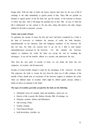 21
foreign trade. With the help of banks the buyers releases their dues by the way of bill of
exchange to the seller immediately or agreed period of time. These bills are payable on
demand or agreed period. In this the bank will pay the amount to the customer in advance
or before due date. And it will charge the specified rate on that bills. In case of when the
bill is dishonoured on due amount to the due date, along with interest and other charges
debited by the bank to customers account.
Nature and security of loans
To guarantee the security of assets the first and most vital factor considered by a bank is
the limit of borrowers to reimburse the measure of credit; the bank therefore,
dependsbasically on the character, limit and budgetary soundness of the borrower. Be
that asit may, the bank can scarcely bear to go out on a limb in such manner
substantialresource possessed by the borrower. For this situation the borrower
neglects to reimburse the credit, the bank can recoup the sum by assaulting the
advantages. It can sell the benefits offered as a security and understand the sum.
Thus from the view point of security of loans, we can divide the loans into two
categories: (a) secured, and (b) unsecured.
Security of certain benefits charged is made for the advantages of the borrower for bank.
This empowers the bank to recoup the levy from the client out of offer continues of the
benefits if there should arise an occurrence of the borrower neglects to reimburse the credit.
There are different kinds of securities which might be offered against advance without a
doubt, yet those are adequate to the banks.
The types of securities generally accepted by the bank are the following:
 Substantial assets, for example, plant and machinery, motor-van, etc.
 Reports of title to goods, like Railway Receipt, Bills of exchange, etc.
 Monetary securities (Shares and Debentures)
 Life-coverage Policy.
 Genuine domains.
 Fixed Deposit Receipt.
 Gold decorations, jewellery etc.
 
