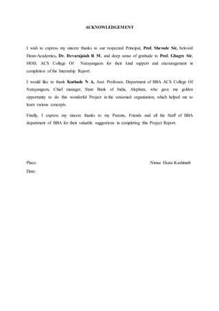 ACKNOWLEDGEMENT
I wish to express my sincere thanks to our respected Principal, Prof. Shewale Sir, beloved
Dean-Academics, Dr. Devarajaiah R M, and deep sense of gratitude to Prof. Ghagre Sir,
HOD, ACS College Of Narayangaon for their kind support and encouragement in
completion of the Internship Report.
I would like to thank Kurhade N A, Asst. Professor, Department of BBA ACS College Of
Natayangaon. Chief manager, State Bank of India, Alephata, who gave me golden
opportunity to do this wonderful Project in the esteemed organization, which helped me to
learn various concepts.
Finally, I express my sincere thanks to my Parents, Friends and all the Staff of BBA
department of BBA for their valuable suggestions in completing this Project Report.
Place: Nimse Ekata Kashinath
Date:
 