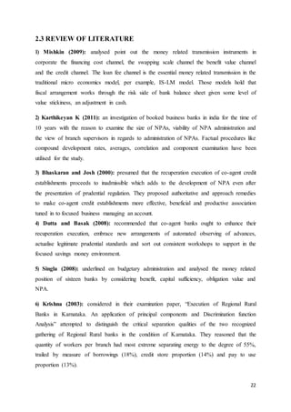 22
2.3 REVIEW OF LITERATURE
1) Mishkin (2009): analysed point out the money related transmission instruments in
corporate the financing cost channel, the swapping scale channel the benefit value channel
and the credit channel. The loan fee channel is the essential money related transmission in the
traditional micro economics model, per example, IS-LM model. Those models hold that
fiscal arrangement works through the risk side of bank balance sheet given some level of
value stickiness, an adjustment in cash.
2) Karthikeyan K (2011): an investigation of booked business banks in india for the time of
10 years with the reason to examine the size of NPAs, viability of NPA administration and
the view of branch supervisors in regards to administration of NPAs. Factual procedures like
compound development rates, averages, correlation and component examination have been
utilised for the study.
3) Bhaskaran and Josh (2000): presumed that the recuperation execution of co-agent credit
establishments proceeds to inadmissible which adds to the development of NPA even after
the presentation of prudential regulation. They proposed authoritative and approach remedies
to make co-agent credit establishments more effective, beneficial and productive association
tuned in to focused business managing an account.
4) Dutta and Basak (2008): recommended that co-agent banks ought to enhance their
recuperation execution, embrace new arrangements of automated observing of advances,
actualise legitimate prudential standards and sort out consistent workshops to support in the
focused savings money environment.
5) Singla (2008): underlined on budgetary administration and analysed the money related
position of sixteen banks by considering benefit, capital sufficiency, obligation value and
NPA.
6) Krishna (2003): considered in their examination paper, “Execution of Regional Rural
Banks in Karnataka. An application of principal components and Discrimination function
Analysis” attempted to distinguish the critical separation qualities of the two recognized
gathering of Regional Rural banks in the condition of Karnataka. They reasoned that the
quantity of workers per branch had most extreme separating energy to the degree of 55%,
trailed by measure of borrowings (18%), credit store proportion (14%) and pay to use
proportion (13%).
 