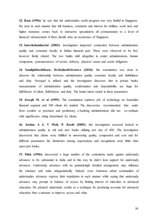 24
12) Ram (1996): he saw that the understudies credit program was very fruitful in Singapore.
He seen in such manner that full business, consistent and interest for abilities, work lack and
higher monetary comes back to instructive speculations all commensurate to a level of
financial advancement if there should arise an occurrence of Singapore.
13) Sureshchandaretal (2002): investigation inspected connection between administration
quality and consumer loyalty in Indian financial part. These were observed to be free
however firmly related. The two builds shift altogether in center administrations, human
component, systematization of service delivery, physical assets and social obligation.
14) SandipKhoshHazra, Dr.KailashSrivatava (2010): this examination was done to
discover the relationship between administration quality consumer loyalty and faithfulness
and duty. Seroquel is utilized and the investigation discovers that in private banks
measurements of administration quality, conformation and dependability are huge for
fulfillment of client, faithfulness and duty. The banks taken varied in these parameters.
15) Joseph M. et al (1999): The examination explores job of technology on Australian
financial segment and 300 clients for studied. The discoveries recommended that aside
from comfort or precision and proficiency e-banking administrations did not co-ordinate
with significance rating determined by clients.
16) Joshua A J, V Moli, P. Koshi (2005): this investigation assessed looked at
administration quality in old and new banks utilizing test size of 480. The investigation
discovered that clients were fulfilled in unwavering quality, compassion and cost and for
different parameters the distinction among expectations and recognitions were littler than
open part banks.
17) Tilak (1996): discovered a large number of the contentions made against understudy
advances to be substantial in India and in this way he didn’t loan support for understudy
advances. Understudy advances with no painstakingly detailed arrangement, may influence
the entrance and value antagonistically. Indeed, even American urban communities of
understudies advances express their trepidation in such manner while saying that understudy
advances may prompt in balance of access by limiting interest of minorities in advanced
education. He pictured understudy credits as a technique for producing accounts for advanced
education than a measure to improve access and value.
 
