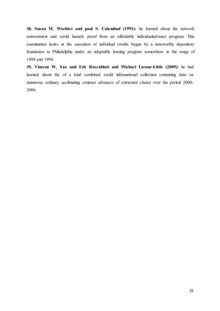 25
18) Susan M. Wachter and paul S. Calemhad (1991): he learned about the network
reinvestment and credit hazard; proof from an offerdable individualadvance program. This
examination looks at the execution of individual credits begun by a noteworthy depository
foundation in Philadelphia under an adaptable loaning program somewhere in the range of
1988 and 1994.
19) Vincent W. Yao and Eric Rosenblatt and Michael Lacour-Little (2009): he had
learned about the of a kind combined credit informational collection containing data on
numerous ordinary acclimating contract advances of extraction choice over the period 2000-
2006.
 
