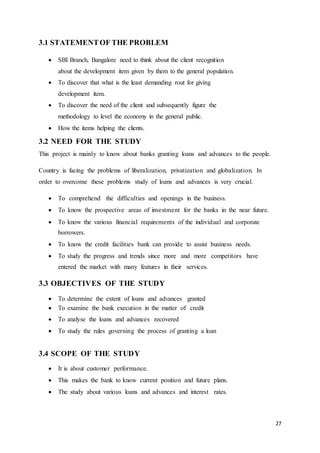 27
3.1 STATEMENTOF THE PROBLEM
 SBI Branch, Bangalore need to think about the client recognition
about the development item given by them to the general population.
 To discover that what is the least demanding rout for giving
development item.
 To discover the need of the client and subsequently figure the
methodology to level the economy in the general public.
 How the items helping the clients.
3.2 NEED FOR THE STUDY
This project is mainly to know about banks granting loans and advances to the people.
Country is facing the problems of liberalization, privatization and globalization. In
order to overcome these problems study of loans and advances is very crucial.
 To comprehend the difficulties and openings in the business.
 To know the prospective areas of investment for the banks in the near future.
 To know the various financial requirements of the individual and corporate
borrowers.
 To know the credit facilities bank can provide to assist business needs.
 To study the progress and trends since more and more competitors have
entered the market with many features in their services.
3.3 OBJECTIVES OF THE STUDY
 To determine the extent of loans and advances granted
 To examine the bank execution in the matter of credit
 To analyse the loans and advances recovered
 To study the rules governing the process of granting a loan
3.4 SCOPE OF THE STUDY
 It is about customer performance.
 This makes the bank to know current position and future plans.
 The study about various loans and advances and interest rates.
 