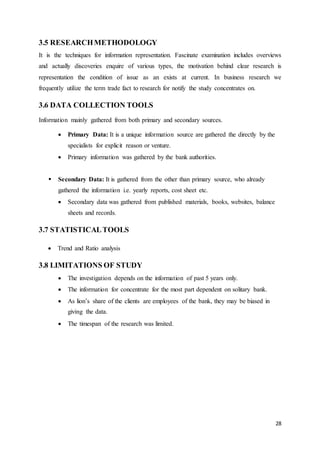 28
3.5 RESEARCHMETHODOLOGY
It is the techniques for information representation. Fascinate examination includes overviews
and actually discoveries enquire of various types, the motivation behind clear research is
representation the condition of issue as an exists at current. In business research we
frequently utilize the term trade fact to research for notify the study concentrates on.
3.6 DATA COLLECTION TOOLS
Information mainly gathered from both primary and secondary sources.
 Primary Data: It is a unique information source are gathered the directly by the
specialists for explicit reason or venture.
 Primary information was gathered by the bank authorities.
 Secondary Data: It is gathered from the other than primary source, who already
gathered the information i.e. yearly reports, cost sheet etc.
 Secondary data was gathered from published materials, books, websites, balance
sheets and records.
3.7 STATISTICALTOOLS
 Trend and Ratio analysis
3.8 LIMITATIONS OF STUDY
 The investigation depends on the information of past 5 years only.
 The information for concentrate for the most part dependent on solitary bank.
 As lion’s share of the clients are employees of the bank, they may be biased in
giving the data.
 The timespan of the research was limited.
 