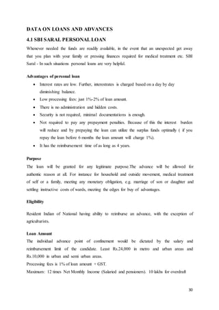30
DATA ON LOANS AND ADVANCES
4.1 SBI SARAL PERSONALLOAN
Whenever needed the funds are readily available, in the event that an unexpected get away
that you plan with your family or pressing finances required for medical treatment etc. SBI
Saral - In such situations personal loans are very helpful.
Advantages of personal loan
 Interest rates are low. Further, interestrates is charged based on a day by day
diminishing balance.
 Low processing fees: just 1%-2% of loan amount.
 There is no administration and hidden costs.
 Security is not required, minimal documentations is enough.
 Not required to pay any prepayment penalties. Because of this the interest burden
will reduce and by prepaying the loan can utilize the surplus funds optimally ( if you
repay the loan before 6 months the loan amount will charge 1%).
 It has the reimbursement time of as long as 4 years.
Purpose
The loan will be granted for any legitimate purpose.The advance will be allowed for
authentic reason at all. For instance for household and outside movement, medical treatment
of self or a family, meeting any monetary obligation, e.g. marriage of son or daughter and
settling instructive costs of wards, meeting the edges for buy of advantages.
Eligibility
Resident Indian of National having ability to reimburse an advance, with the exception of
agriculturists.
Loan Amount
The individual advance point of confinement would be dictated by the salary and
reimbursement limit of the candidate. Least Rs.24,000 in metro and urban areas and
Rs.10,000 in urban and semi urban areas.
Processing fees is 1% of loan amount + GST.
Maximum: 12 times Net Monthly Income (Salaried and pensioners). 10 lakhs for overdraft
 