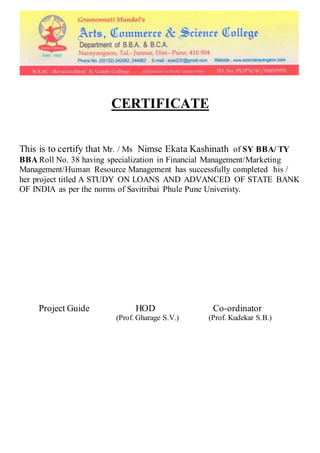 CERTIFICATE
This is to certify that Mr. / Ms Nimse Ekata Kashinath of SY BBA/ TY
BBA Roll No. 38 having specialization in Financial Management/Marketing
Management/Human Resource Management has successfully completed his /
her project titled A STUDY ON LOANS AND ADVANCED OF STATE BANK
OF INDIA as per the norms of Savitribai Phule Pune Univeristy.
Project Guide HOD Co-ordinator
(Prof. Gharage S.V.) (Prof. Kudekar S.B.)
 