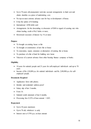 32
 Up to 70 years old prepayment took into account arrangements to fund cost and
clients durables as a piece of undertaking cost.
 No top on most extreme advance sum for buy or development of house.
 It has the option of E-banking
 International ATM debit card
 Arrangements for the descending re obsession of EMI in regard of coasting rate who
obtain loading credit of Rs.5 lakhs or more.
 Downward recession of interest by 1% or more
Purpose
 To brought an existing house or flat
 To brought or construction of new flat or house
 To renovation, repair, extension or alternation of existing flat or home
 To purchase of a flat of land for building new home
 Takeover of a current advance from other housing finance company or banks.
Eligibility
 18 years for salaried people and 21 years for self-employed individuals and up-to 70
years
 Income of Rs.1,20,000 p.a. for salaried individuals and Rs. 2,00,000 p.a. for self-
employed people.
Documents Required
 Application form with photos.
 Identity and residential address proof
 Salary slip of last 3 months.
 Form 16.
 Salaried credit statement of last 6 months.
 Processing fees 0.35% of loan amount + GST.
Repayment
 Up-to 30 years maximum
 Up-to 70 old, whichever is early
 Interest rate is 8.70% p.a. on loan amount
 