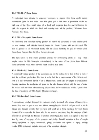 33
4.2.2 ‘SBI-Flexi’ Home Loans
A customized item intended to empower borrowers to support their home credit against
troublesome govt. in loan costs. The item gives you a one time is permanent choice to
pick one of the three redid mixes of a fixed and skimming loan fee and furthermore to
pick the request in which the fixed and coasting rate will be profited. “Minimum Loan
Amount: Rs.5 lakhs.
4.2.3 ‘SBI – Max-gain’ Home Loans
An innovative and customer-friendly product to enable the customers to earn optimal yield
on your savings and minimize interest burden on Home Loans, with no extra cost. The
loan is granted as an Overdraft facility with the added flexibility for you to operate your
Home Loan Account like the SB or Current Account.
The item serves to limit clients premium expense by empowering clients to stop their
surplus assets in SBI Max-gain, extraordinarily in the wake of low yields from different
stores or venture roads. Most extreme credit ad up to Rs.5 lakhs.
4.2.4 ‘SBI-Realty’ Home Loans
A completely unique product if the customers are on the lookout for a loan to buy a plot of
land for residence production. The loan is to be had for a most amount of Rs.20 lakhs and
with a at ease repayment period of up to fifteen years. clients also are eligible to avail another
Housing mortgage for production of house on the plot financed above with the gain of going
for walks each the loans simultaneously. (house need to be constructed within 5 years from
the date of availment of ‘SBI-Realty’ Housing mortgage).
4.2.5 ‘SBI-Freedom’ Home Loans
A revolutionary product designed for customers who're in search of a source of finance for a
assets they need to put money into without mortgaging the identical. All you need to do is
pledge any financial security that you have and you'll get a home mortgage for your dream
domestic.It’s a must-take for those who do not want to pay stamp duty for mortgage of their
property or go through the Hassles of creation of mortgage.You there is an option to take the
loan by way of mortgage of the property and pledge financial securities in lieu of margin
money.Repayment is highly customized, giving customers the option to repay through
regular EMIs or through maturity proceeds of the securities pledged.
 