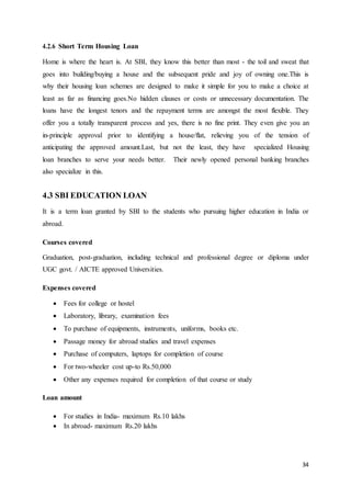 34
4.2.6 Short Term Housing Loan
Home is where the heart is. At SBI, they know this better than most - the toil and sweat that
goes into building/buying a house and the subsequent pride and joy of owning one.This is
why their housing loan schemes are designed to make it simple for you to make a choice at
least as far as financing goes.No hidden clauses or costs or unnecessary documentation. The
loans have the longest tenors and the repayment terms are amongst the most flexible. They
offer you a totally transparent process and yes, there is no fine print. They even give you an
in-principle approval prior to identifying a house/flat, relieving you of the tension of
anticipating the approved amount.Last, but not the least, they have specialized Housing
loan branches to serve your needs better. Their newly opened personal banking branches
also specialize in this.
4.3 SBI EDUCATION LOAN
It is a term loan granted by SBI to the students who pursuing higher education in India or
abroad.
Courses covered
Graduation, post-graduation, including technical and professional degree or diploma under
UGC govt. / AICTE approved Universities.
Expenses covered
 Fees for college or hostel
 Laboratory, library, examination fees
 To purchase of equipments, instruments, uniforms, books etc.
 Passage money for abroad studies and travel expenses
 Purchase of computers, laptops for completion of course
 For two-wheeler cost up-to Rs.50,000
 Other any expenses required for completion of that course or study
Loan amount
 For studies in India- maximum Rs.10 lakhs
 In abroad- maximum Rs.20 lakhs
 