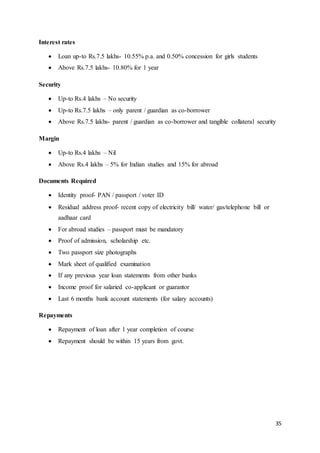 35
Interest rates
 Loan up-to Rs.7.5 lakhs- 10.55% p.a. and 0.50% concession for girls students
 Above Rs.7.5 lakhs- 10.80% for 1 year
Security
 Up-to Rs.4 lakhs – No security
 Up-to Rs.7.5 lakhs – only parent / guardian as co-borrower
 Above Rs.7.5 lakhs- parent / guardian as co-borrower and tangible collateral security
Margin
 Up-to Rs.4 lakhs – Nil
 Above Rs.4 lakhs – 5% for Indian studies and 15% for abroad
Documents Required
 Identity proof- PAN / passport / voter ID
 Residual address proof- recent copy of electricity bill/ water/ gas/telephone bill or
aadhaar card
 For abroad studies – passport must be mandatory
 Proof of admission, scholarship etc.
 Two passport size photographs
 Mark sheet of qualified examination
 If any previous year loan statements from other banks
 Income proof for salaried co-applicant or guarantor
 Last 6 months bank account statements (for salary accounts)
Repayments
 Repayment of loan after 1 year completion of course
 Repayment should be within 15 years from govt.
 