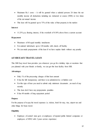 37
 Maximum Rs.1 crore - it will be granted when a salaried persons 24 times the net
monthly income all deductions including tax deducted at source (TDS) or two times
of the net annual income
 This loan will be granted up-to 75% of the value of that property in the market
Interest
 11.25% p.a. floating interest, if the overdraft of 0.50% above from a current account
Repayment
 Maximum of 60 equal monthly instalments
 For salaried individuals up-to 120 months with check- off facility
 We can made prepayments of the loan if we have surplus funds without any penalty
4.5 SBI EASY TRAVEL LOAN
This SBI Easy travel loan provides you whenever you go for a holiday trips or vacations that
you planned with your friends or family, we can get this loan facility from SBI.
Advantages
 Only 1% of the processing charges of that loan amount
 It has the full transparency and there is no administrative or hidden cost
 For this type of loan you need to submit only minimum documents , no need of any
security
 This loan don’t have any prepayments penalties
 It has 48 months of long repayment period
Purpose
For the purpose of to pay the travel expenses i.e. tickets, hotel for stay, visa, airport tax and
other things for basic travel.
Eligibility
 Employee of central/ state govt. or employees of reputed public limited companies or
employees of MNC with 2 years service experience
 