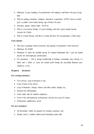 38
 Minimum 2 years standing of a professional self employer and below 60 years of age
limit
 Who are getting premature voluntary retirement or pensioner of PSU/ state or central
govt. or public sector banks having age of below 60 years
 Insurance agents/ mutual funds / KVP etc.
 Who is a tax assesse having 3-5 years standing and who’s gross annual income
exceeds for 2 lakhs
 Who is a trader having cash flows to repay the loan. He can guarantees a third party
Loan amount
 This loan is granting based on income and capacity of repayment of the borrower
 Minimum Rs.24,000
 Maximum 12 times net monthly income for salaried individuals and 1 year net annual
income for self-employed professionals
 For pensioners – who is having membership in business community, they will get 1.5
lakhs and 3 lakhs or 1year net annual profit during the preceding financial year,
whichever is less
Required documents
For existing customers:
 For overseas- copy of passport or visa.
 Copy of train or bus tickets.
 Copy of insurance charges, tickets and other sundry charges etc,.
 Passport size photographs.
 Latest salary slip for salaried employees.
 Form 16 for self-employed professionals and last two years IT returns
 Professional qualification proof.
For new customers:
 All documents which are required for existing customers and
 Identity proof – residual address proof including home bills.
 