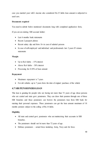 40
case you married your wife’s income also considered Rs.15 lakhs loan amount is subjected to
used cars.
Documents required
You need to submit below mentioned documents long with completed application form,
If you are an existing SBI account holder:
 Last 6 months bank statements
 Recent 2 passport photos
 Recent salary slip and form 16- in case of salaried persons
 In case of self-employed and individual and professionals last 2 years IT returns
statements
Margin
 Up to Rs.6 lakhs – 15% interest
 Above Rs.6 lakhs – 30% interest
 Processing fee 0.50% of loan amount
Repayment
 Maximum repayment is 7 years
 For old vehicles up to 7 years form the date of original purchase of the vehicle
4.7 SBI PENSIONERSLOAN
This loan is granting for people who are having not more than 72 years of age ,those persons
who are central and state govt. pensioners. They can draw their pension through one of those
SBI branches and these pensioners can borrow the pensioners loan from SBI bank for
meeting their personal expenses. These pensioners can get the loan amount maximum of 18
months pension subject to the ceiling of Rs.14 lakhs.
Eligibility
 All state and central govt. pensioners who are maintaining their accounts in SBI
branches.
 The pensioners should not be more than 72 years of age.
 Defence pensioners – armed force including Army, Navy and Air force.
 