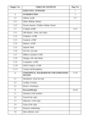 Chapter No. TABLE OF CONTENTS Page No.
EXECUTIVE SUMMARY 1
1 INTRODUCTION 2
1.2 Industry profile 3-5
1.2.1 Indian Banking Industry
1.2.2 Present structure of Indian banking System
1.3 Company profile 6-16
1.3.1 SBI Mission, Vision and Values
1.3.2 Evaluation of SBI
1.3.3 Functions of SBI
1.3.4 Business of SBI
1.3.5 Imperial Bank
1.3.6 First five year plan
1.3.7 Different products of SBI
1.3.8 Merging with other Banks
1.3.9 Competitors of SBI
1.3.10 SWOT Analysis of SBI
1.3.11 Awards and Recognitions
2 CONCEPTUAL BACKGROUND AND LITERATURE
REVIEW
17-25
2.1 Introduction about the topic
2.2 Lending of money
2.3 Review of Literature
3 ResearchDesign 26-28
3.1 Statement of the problem
3.2 Need for the study
3.3 Objectives of the study
3.4 Scope of the study
3.5 Research methodology
3.6 Data collection tools
 