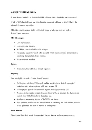 42
4.8 SBI FESTIVAL LOAN
It is the festive season!!! Is the unavailability of ready funds, dampening the celebrations?
Avail of SBI's Festival Loan and bring back the cheer and celebrate in style!!! Hurry, the
giftsand the sweets are waiting.
SBI offers you the unique facility of Festival Loans to help you meet any kind of
festivalrelated expenses.
SBI Advantage:
 Low interest rates,
 Low processing charges,
 No hidden costs or administrative charges.
 No security required if check off is available which means minimal documentation
something that you had always wanted.
 No prepayment penalties.
Purpose
 To meet any kind of festival related expenses.
Eligibility
You are eligible to avail a Festival Loan if you are:
 An Employee of Govt., PSUs, profit making public/private limited companies/
institutions etc. with a minimum of 2 years service OR
 Self-employed person with minimum 3 years standing/experience OR
 A person having regular source of income from verifiable channels like Pension and
interest from TDRs/NSCs/Govt. Securities etc.
 You have a net monthly income of Rs.3000/- and above.
 Your spouse's income can also be considered in calculating the loan amount provided
he/she guarantees the loan or the loan is taken jointly
Loan Amount
Your festival loan limit would be determined by your income and repayment capacity.
 