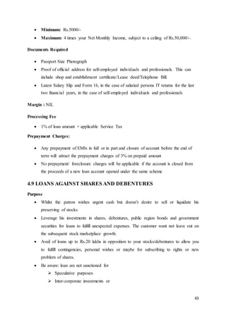 43
 Minimum: Rs.5000/-
 Maximum: 4 times your Net Monthly Income, subject to a ceiling of Rs.50,000/-.
Documents Required
 Passport Size Photograph
 Proof of official address for self-employed individuals and professionals. This can
include shop and establishment certificate/Lease deed/Telephone Bill.
 Latest Salary Slip and Form 16, in the case of salaried persons IT returns for the last
two financial years, in the case of self-employed individuals and professionals
Margin : NIL
Processing Fee
 1% of loan amount + applicable Service Tax
Prepayment Charges:
 Any prepayment of EMIs in full or in part and closure of account before the end of
term will attract the prepayment charges of 3% on prepaid amount
 No prepayment/ foreclosure charges will be applicable if the account is closed from
the proceeds of a new loan account opened under the same scheme
4.9 LOANS AGAINST SHARES AND DEBENTURES
Purpose
 Whilst the patron wishes urgent cash but doesn’t desire to sell or liquidate his
preserving of stocks
 Leverage his investments in shares, debentures, public region bonds and government
securities for loans to fulfill unexpected expenses. The customer want not leave out on
the subsequent stock marketplace growth.
 Avail of loans up to Rs.20 lakhs in opposition to your stocks/debentures to allow you
to fulfill contingencies, personal wishes or maybe for subscribing to rights or new
problem of shares.
 Be aware: loan are not sanctioned for
 Speculative purposes
 Inter-corporate investments or
 