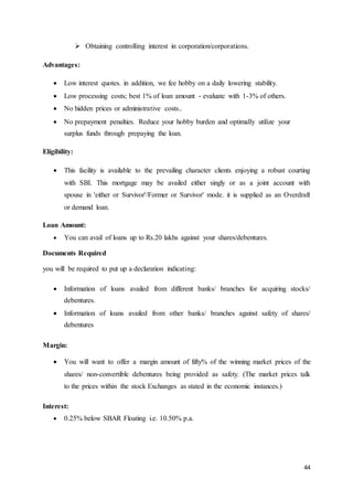44
 Obtaining controlling interest in corporation/corporations.
Advantages:
 Low interest quotes. in addition, we fee hobby on a daily lowering stability.
 Low processing costs; best 1% of loan amount - evaluate with 1-3% of others.
 No hidden prices or administrative costs..
 No prepayment penalties. Reduce your hobby burden and optimally utilize your
surplus funds through prepaying the loan.
Eligibility:
 This facility is available to the prevailing character clients enjoying a robust courting
with SBI. This mortgage may be availed either singly or as a joint account with
spouse in 'either or Survivor'/Former or Survivor' mode. it is supplied as an Overdraft
or demand loan.
Loan Amount:
 You can avail of loans up to Rs.20 lakhs against your shares/debentures.
Documents Required
you will be required to put up a declaration indicating:
 Information of loans availed from different banks/ branches for acquiring stocks/
debentures.
 Information of loans availed from other banks/ branches against safety of shares/
debentures
Margin:
 You will want to offer a margin amount of fifty% of the winning market prices of the
shares/ non-convertible debentures being provided as safety. (The market prices talk
to the prices within the stock Exchanges as stated in the economic instances.)
Interest:
 0.25% below SBAR Floating i.e. 10.50% p.a.
 