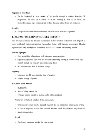 45
Repayment Schedule:
 To be liquidated in most period of 30 months through a suitable lowering DP
programme. In case of a default or if the amazing is over Rs.20 lakhs, the
stocks/debentures may be transferred within the name of the financial institution.
Security:
 Pledge of the d-mat shares/debentures towards which overdraft is granted.
4.10 LOAN FOR EARNEST MONEYDEPOSIT
This product addresses the financial requirements in the direction of Earnest cash Deposit to
book residential plots/constructed-up houses/flats being sold through government. Housing
organizations, city development authorities like PUDA, HUDA and Housing forums.
Scheme highlights
 Easy availability of mortgage with minimum documentation.
 Option to repay this loan from the proceeds of Housing mortgage availed from SBI
interest carried out on every day diminishing basis.
 No administrative fees or software charge.
Eligibility
 Minimum age 21 years as at the date of sanction.
 Regular supply of profits.
Maximum Loan Amount
 Rs.100,000.
 90% of utility money, or
 10 times internet month-to-month profits of the applicant
Whichever is the least, situation to the subsequent:
 One man or woman may be financed handiest for one application at any point of time
 In case of programs in more than one call, incomes of all the candidates may be taken
 under consideration
Security
 Third party guarantee top for the loan amount.
 