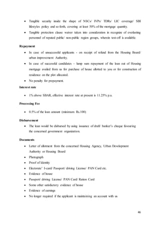 46
 Tangible security inside the shape of NSCs/ IVPs/ TDRs/ LIC coverage/ SBI
lifestyles policy and so forth, covering at least 50% of the mortgage quantity.
 Tangible protection clause waiver taken into consideration in recognize of everlasting
personnel of reputed public/ non-public region groups, wherein test-off is available.
Repayment
 In case of unsuccessful applicants - on receipt of refund from the Housing Board/
urban improvement Authority.
 In case of successful candidates - lump sum repayment of the loan out of Housing
mortgage availed from us for purchase of house allotted to you or for construction of
residence on the plot allocated.
 No penalty for prepayment.
Interest rate
 1% above SBAR, effective interest rate at present is 11.25% p.a.
Processing Fee
 0.5% of the loan amount (minimum Rs.100)
Disbursement
 The loan would be disbursed by using issuance of draft/ banker’s cheque favouring
the concerned government organization.
Documents
 Letter of allotment from the concerned Housing Agency, Urban Development
Authority or Housing Board
 Photograph
 Proof of Identity
 Electorate’ I-card/ Passport/ driving License/ PAN Card etc.
 Evidence of house
 Passport/ driving License/ PAN Card/ Ration Card
 Some other satisfactory evidence of house
 Evidence of earnings
 No longer required if the applicant is maintaining an account with us
 