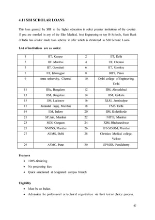 47
4.11 SBI SCHOLAR LOANS
This loan granted by SBI to the higher education in select premier institutions of the country.
If you are enrolled in any of the Elite Medical, best Engineering or top B-Schools, State Bank
of India has a tailor made loan scheme to offer which is christened as SBI Scholar Loans.
List of institutions are as under:
1 IIT, Kanpur 2 IIT, Delhi
3 IIT, Mumbai 4 IIT, Chennai
5 IIT, Guwahati 6 IIT, Roorkee
7 IIT, Kharagpur 8 BITS, Pilani
9 Anna university, Chennai 10 Delhi college of Engineering,
Delhi
11 IISc, Bangalore 12 IIM, Ahmedabad
13 IIM, Bangalore 14 IIM, Kolkata
15 IIM, Lucknow 16 XLRI, Jamshedpur
17 Jamnalal Bajaj, Mumbai 18 FMS, Delhi
19 IIM, Indore 20 IIM, Kohzhikode
21 SP.Jain, Mumbai 22 NITIE, Mumbai
23 MDI, Gurgaon 24 XIM, Bhubaneshwar
25 NMINS, Mumbai 26 IIT-SJSOM, Mumbai
27 AIIMS, Delhi 28 Christian Medical college,
Vellore
29 AFMC, Pune 30 JIPMER, Pandicherry
Features
 100% financing
 No processing fees
 Quick sanctioned at designated campus branch
Eligibility
 Must be an Indian.
 Admission for professional or technical organization via front test or choice process.
 