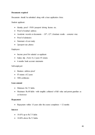 48
Documents required
Documents should be submitted along with a loan application form:
Student applicant:
 Identity proof – PAN/ passport/ driving license etc.
 Proof of residual address
 Academic records or documents – 10th , 12th , Graduate results – semester wise
 Proof of admission
 Statement of cost study
 2passport size photos
Employees:
 Income proof for salaried co-applicant
 Salary slip , Form 16, 2 years IT returns
 6 months bank account statements
Self-employed:
 Business address proof
 IT returns of 2 years
 TDS certificates
Loan amount
 Minimum Rs.7.5 lakhs
 Maximum Rs.40 lakhs –with tangible collateral of full value and parent guardian as
co-borrower
Repayment
 Repayment within 15 years after the course completion + 12 months
Interest
 10.45% up to Rs.7.5 lakhs
 10.80% above Rs.7.5 lakhs
 