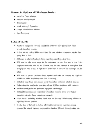 67
Reasonsfor highly use of SBI Advance Product:
 much less Paper paintings
 attractive hobby charges
 Transparency
 simple & speedy Processing
 Longer compensation duration
 short Processing
SUGGESTIONS:
 Purchaser recognition software is needed in order that more people must attract
toward strengthen product.
 If there are any kind of hidden prices than that must disclose to consumer earlier than
giving loan to them.
 SBI ought to take feedbacks of clients regarding capabilities & services.
 SBI need to take some steps so that customers can get their loan in time. Like
cellphone verification with the aid of client care that one customer is were given their
mortgage on time or not. It ought to be earlier than a sure date so vital steps can be
taken.
 SBI need to greater problem about physical verification as opposed to cellphone
verification so it'll keep away from fraud or cheating.
 SBI client care should extra subject about the quickest settlement of client troubles.
 Before deducting or charging any financial rate SBI have to discuss with customer.
 The bank must growth the period for repayment of mortgage.
 SBI need to awareness on Segmentation based on customer know-how Product
imparting primarily based on customer demand.
 Boost product promoting retailers should now not give any kind of wrong information
regarding increase product.
 It is the duty of the bank to disclose all the cloth information regarding develop
product, like interest charged, compensation duration, different forms of prices, etc.
 