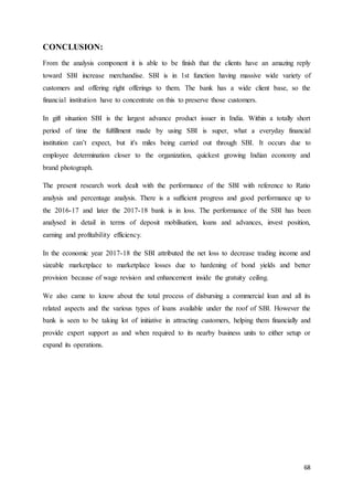 68
CONCLUSION:
From the analysis component it is able to be finish that the clients have an amazing reply
toward SBI increase merchandise. SBI is in 1st function having massive wide variety of
customers and offering right offerings to them. The bank has a wide client base, so the
financial institution have to concentrate on this to preserve those customers.
In gift situation SBI is the largest advance product issuer in India. Within a totally short
period of time the fulfillment made by using SBI is super, what a everyday financial
institution can’t expect, but it's miles being carried out through SBI. It occurs due to
employee determination closer to the organization, quickest growing Indian economy and
brand photograph.
The present research work dealt with the performance of the SBI with reference to Ratio
analysis and percentage analysis. There is a sufficient progress and good performance up to
the 2016-17 and later the 2017-18 bank is in loss. The performance of the SBI has been
analysed in detail in terms of deposit mobilisation, loans and advances, invest position,
earning and profitability efficiency.
In the economic year 2017-18 the SBI attributed the net loss to decrease trading income and
sizeable marketplace to marketplace losses due to hardening of bond yields and better
provision because of wage revision and enhancement inside the gratuity ceiling.
We also came to know about the total process of disbursing a commercial loan and all its
related aspects and the various types of loans available under the roof of SBI. However the
bank is seen to be taking lot of initiative in attracting customers, helping them financially and
provide expert support as and when required to its nearby business units to either setup or
expand its operations.
 