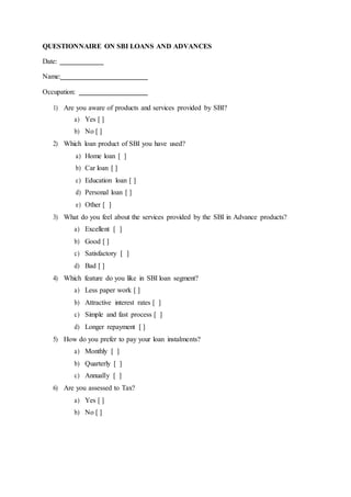 QUESTIONNAIRE ON SBI LOANS AND ADVANCES
Date:
Name:
Occupation:
1) Are you aware of products and services provided by SBI?
a) Yes [ ]
b) No [ ]
2) Which loan product of SBI you have used?
a) Home loan [ ]
b) Car loan [ ]
c) Education loan [ ]
d) Personal loan [ ]
e) Other [ ]
3) What do you feel about the services provided by the SBI in Advance products?
a) Excellent [ ]
b) Good [ ]
c) Satisfactory [ ]
d) Bad [ ]
4) Which feature do you like in SBI loan segment?
a) Less paper work [ ]
b) Attractive interest rates [ ]
c) Simple and fast process [ ]
d) Longer repayment [ ]
5) How do you prefer to pay your loan instalments?
a) Monthly [ ]
b) Quarterly [ ]
c) Annually [ ]
6) Are you assessed to Tax?
a) Yes [ ]
b) No [ ]
 
