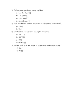 7) For how many years do you want to avail loan?
a) Less than 1 year [ ]
b) 1 to 3 years [ ]
c) 3 to 5 years [ ]
d) Above 5 years [ ]
8) Is the rate of interest on loans are very low of SBI compared to other banks?
a) Yes [ ]
b) No [ ]
9) On which bank you depend for your regular transactions?
a) ICICI [ ]
b) HDFC [ ]
c) SBI [ ]
d) OTHER [ ]
10) Are you aware of the new product of ‘Scholar Loan’ which offers by SBI?
a) Yes [ ]
b) No [ ]
 
